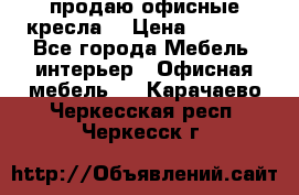  продаю офисные кресла  › Цена ­ 1 800 - Все города Мебель, интерьер » Офисная мебель   . Карачаево-Черкесская респ.,Черкесск г.